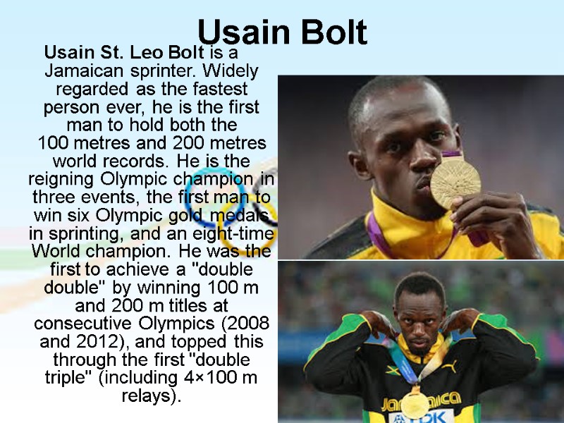 Usain St. Leo Bolt is a Jamaican sprinter. Widely regarded as the fastest person
